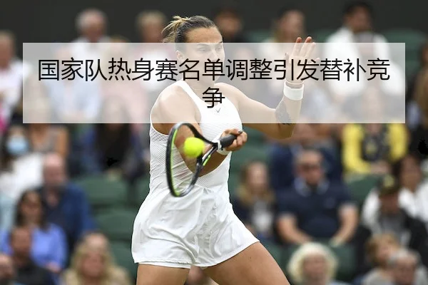 国家队热身赛名单调整引发替补竞争